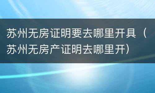 苏州无房证明要去哪里开具（苏州无房产证明去哪里开）