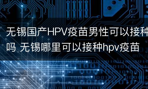无锡国产HPV疫苗男性可以接种吗 无锡哪里可以接种hpv疫苗