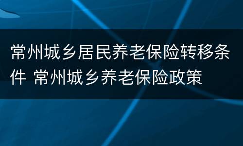 常州城乡居民养老保险转移条件 常州城乡养老保险政策