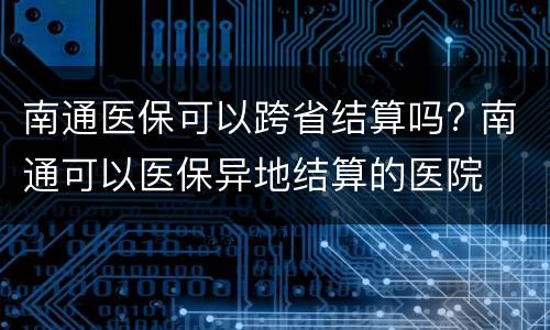 南通医保可以跨省结算吗? 南通可以医保异地结算的医院