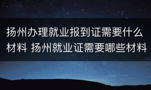 扬州办理就业报到证需要什么材料 扬州就业证需要哪些材料