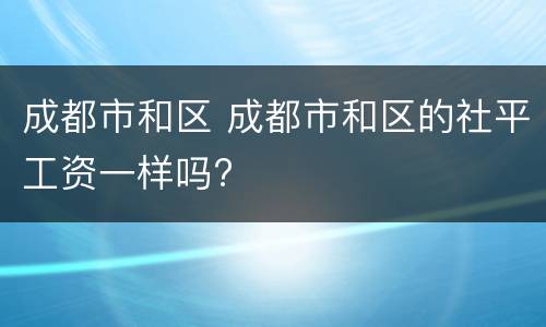 成都市和区 成都市和区的社平工资一样吗?