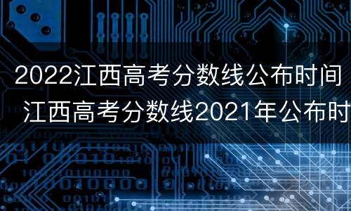 2022江西高考分数线公布时间 江西高考分数线2021年公布时间