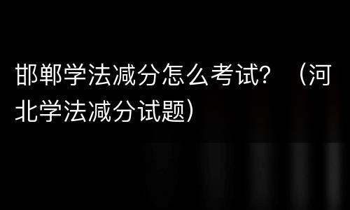 邯郸学法减分怎么考试？（河北学法减分试题）