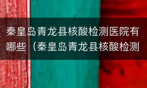 秦皇岛青龙县核酸检测医院有哪些（秦皇岛青龙县核酸检测医院有哪些呢）