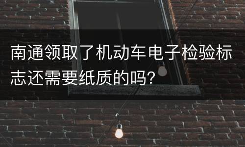 南通领取了机动车电子检验标志还需要纸质的吗？