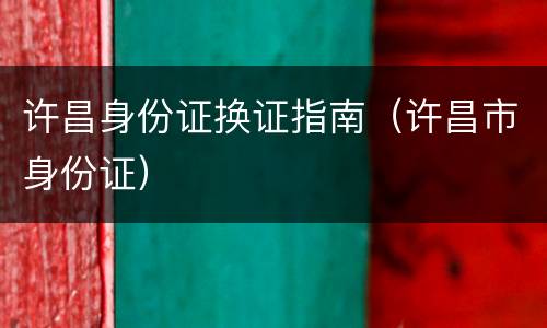 许昌身份证换证指南（许昌市身份证）