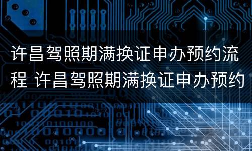 许昌驾照期满换证申办预约流程 许昌驾照期满换证申办预约流程及时间