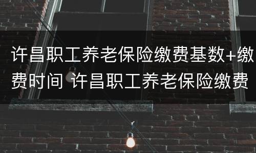 许昌职工养老保险缴费基数+缴费时间 许昌职工养老保险缴费基数 缴费时间是多少