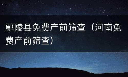 鄢陵县免费产前筛查（河南免费产前筛查）