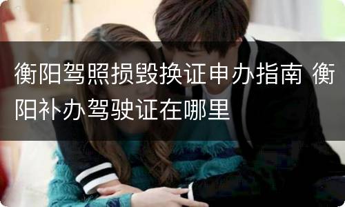 衡阳驾照损毁换证申办指南 衡阳补办驾驶证在哪里