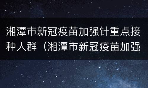 湘潭市新冠疫苗加强针重点接种人群（湘潭市新冠疫苗加强针重点接种人群名单）