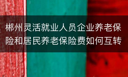 郴州灵活就业人员企业养老保险和居民养老保险费如何互转？
