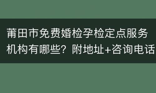 莆田市免费婚检孕检定点服务机构有哪些？附地址+咨询电话