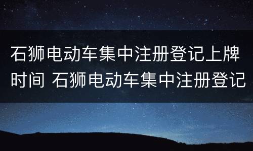 石狮电动车集中注册登记上牌时间 石狮电动车集中注册登记上牌时间是多久