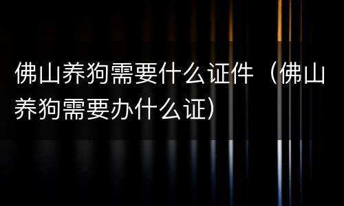 佛山养狗需要什么证件（佛山养狗需要办什么证）