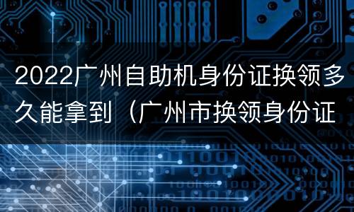 2022广州自助机身份证换领多久能拿到（广州市换领身份证要多久）