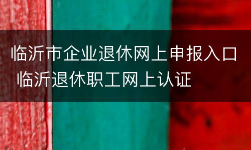 临沂市企业退休网上申报入口 临沂退休职工网上认证