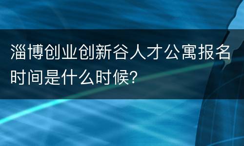 淄博创业创新谷人才公寓报名时间是什么时候？