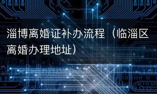 淄博离婚证补办流程（临淄区离婚办理地址）