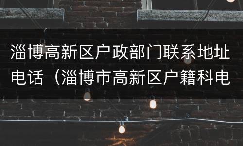淄博高新区户政部门联系地址电话（淄博市高新区户籍科电话）
