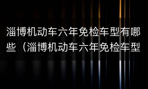 淄博机动车六年免检车型有哪些（淄博机动车六年免检车型有哪些要求）