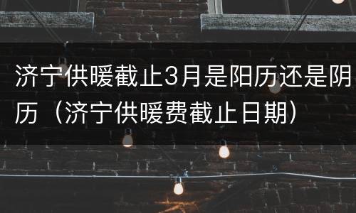 济宁供暖截止3月是阳历还是阴历（济宁供暖费截止日期）
