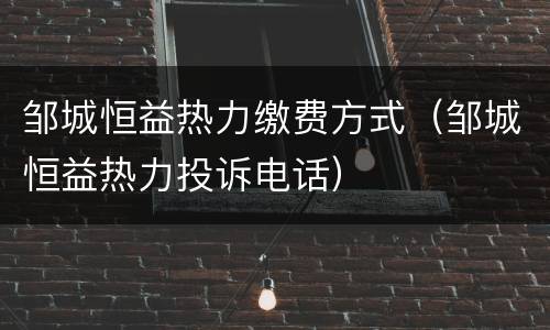 邹城恒益热力缴费方式（邹城恒益热力投诉电话）