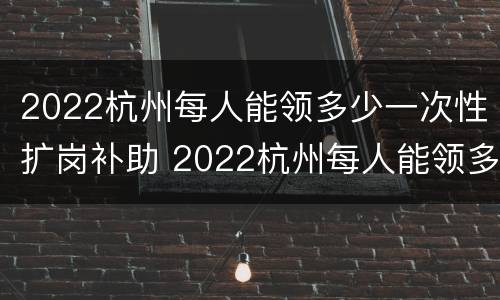 2022杭州每人能领多少一次性扩岗补助 2022杭州每人能领多少一次性扩岗补助金