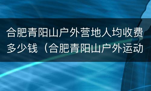 合肥青阳山户外营地人均收费多少钱（合肥青阳山户外运动营地）