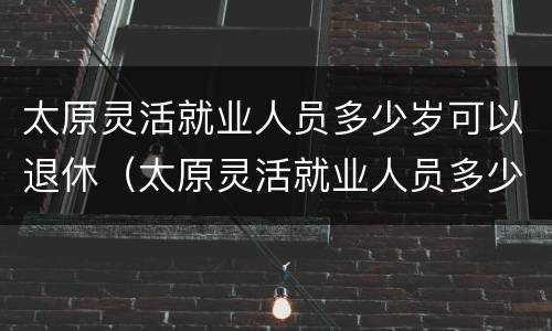 太原灵活就业人员多少岁可以退休（太原灵活就业人员多少岁可以退休了）