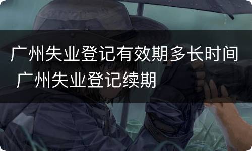 广州失业登记有效期多长时间 广州失业登记续期