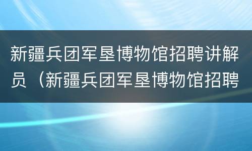 新疆兵团军垦博物馆招聘讲解员（新疆兵团军垦博物馆招聘讲解员公告）