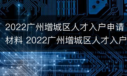 2022广州增城区人才入户申请材料 2022广州增城区人才入户申请材料有哪些