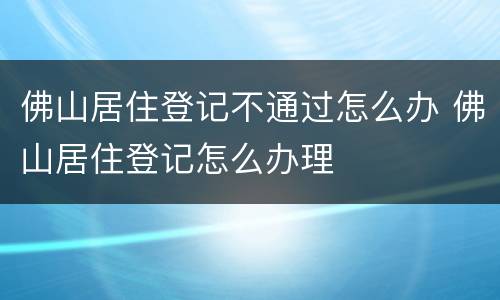 佛山居住登记不通过怎么办 佛山居住登记怎么办理