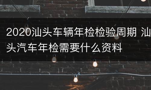 2020汕头车辆年检检验周期 汕头汽车年检需要什么资料