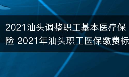 2021汕头调整职工基本医疗保险 2021年汕头职工医保缴费标准