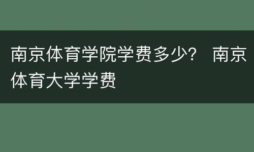 南京体育学院学费多少？ 南京体育大学学费