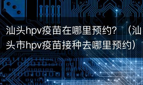 汕头hpv疫苗在哪里预约？（汕头市hpv疫苗接种去哪里预约）