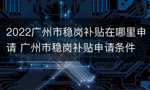 2022广州市稳岗补贴在哪里申请 广州市稳岗补贴申请条件
