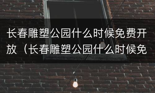长春雕塑公园什么时候免费开放（长春雕塑公园什么时候免费开放的）