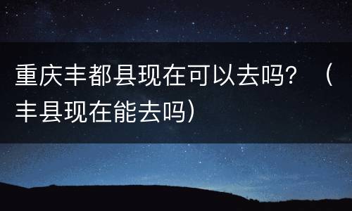 重庆丰都县现在可以去吗？（丰县现在能去吗）