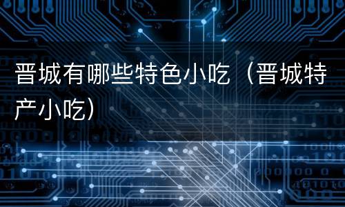 晋城有哪些特色小吃（晋城特产小吃）