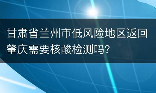 甘肃省兰州市低风险地区返回肇庆需要核酸检测吗？