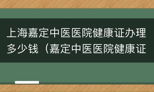 上海嘉定中医医院健康证办理多少钱（嘉定中医医院健康证费用）