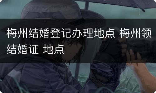 梅州结婚登记办理地点 梅州领结婚证 地点