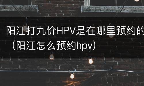 阳江打九价HPV是在哪里预约的（阳江怎么预约hpv）