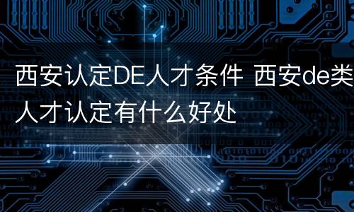 西安认定DE人才条件 西安de类人才认定有什么好处