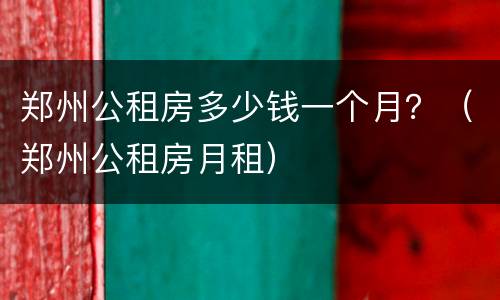 郑州公租房多少钱一个月？（郑州公租房月租）