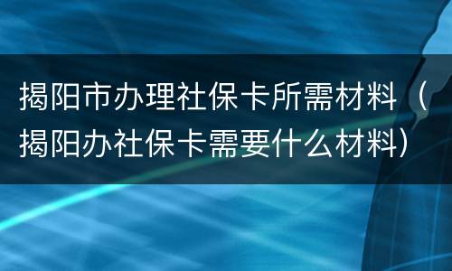 揭阳市办理社保卡所需材料（揭阳办社保卡需要什么材料）